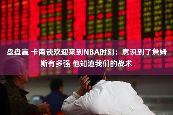 盘盘赢 卡南谈欢迎来到NBA时刻：意识到了詹姆斯有多强 他知道我们的战术