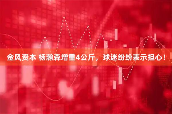 金风资本 杨瀚森增重4公斤，球迷纷纷表示担心！