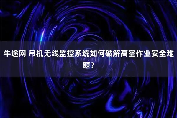 牛途网 吊机无线监控系统如何破解高空作业安全难题？