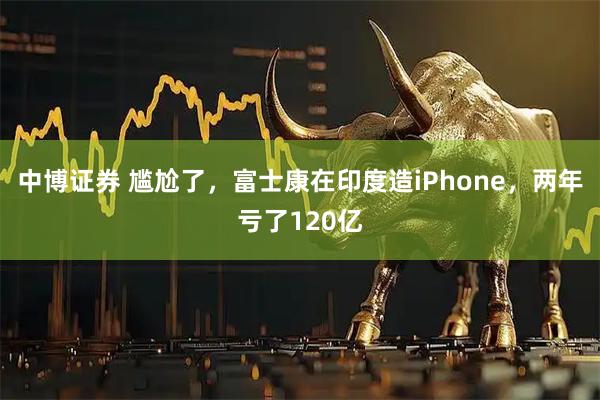 中博证券 尴尬了，富士康在印度造iPhone，两年亏了120亿