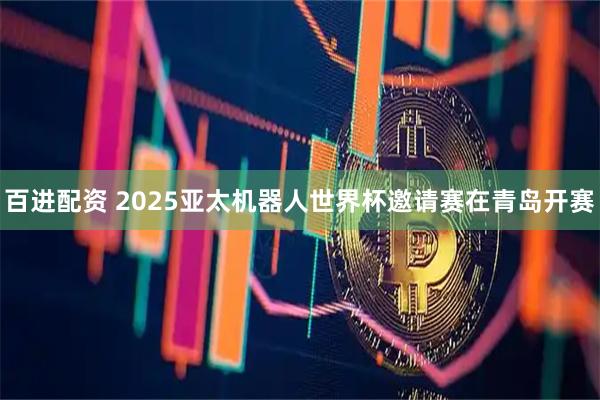 百进配资 2025亚太机器人世界杯邀请赛在青岛开赛