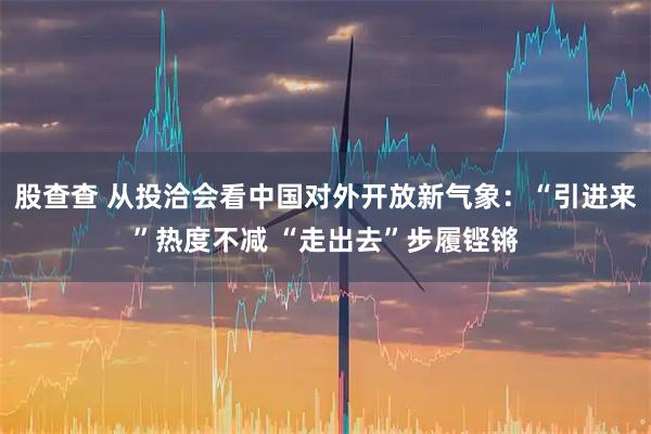 股查查 从投洽会看中国对外开放新气象：“引进来”热度不减 “走出去”步履铿锵