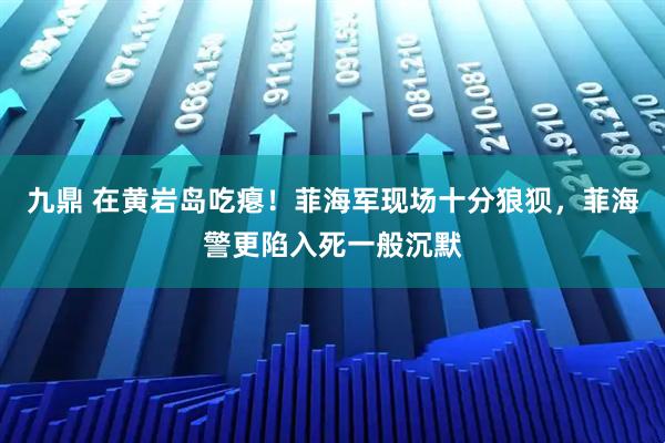 九鼎 在黄岩岛吃瘪！菲海军现场十分狼狈，菲海警更陷入死一般沉默