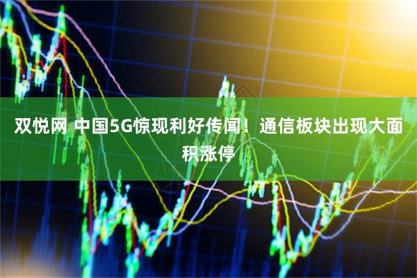 双悦网 中国5G惊现利好传闻！通信板块出现大面积涨停