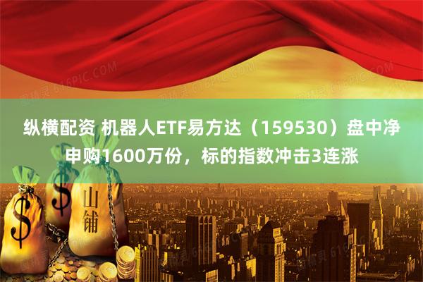 纵横配资 机器人ETF易方达（159530）盘中净申购1600万份，标的指数冲击3连涨