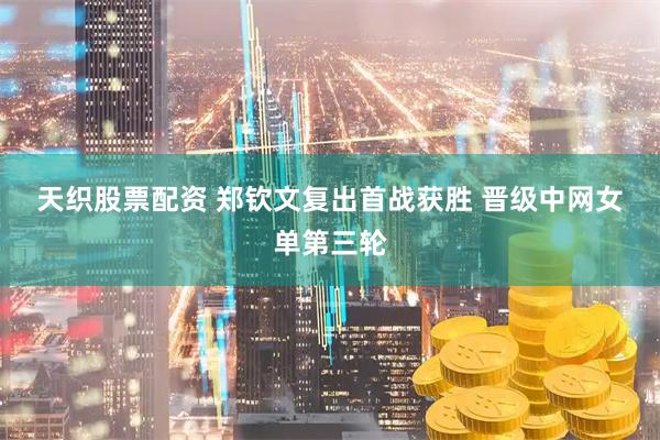 天织股票配资 郑钦文复出首战获胜&#32;晋级中网女单第三轮