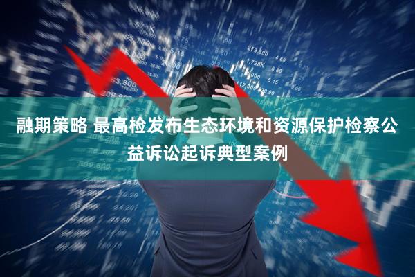 融期策略 最高检发布生态环境和资源保护检察公益诉讼起诉典型案例