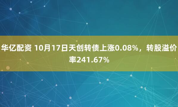 华亿配资 10月17日天创转债上涨0.08%，转股溢价率241.67%