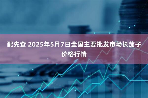 配先查 2025年5月7日全国主要批发市场长茄子价格行情