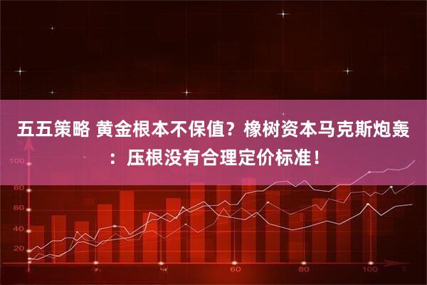 五五策略 黄金根本不保值？橡树资本马克斯炮轰：压根没有合理定价标准！