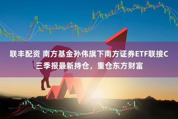 联丰配资 南方基金孙伟旗下南方证券ETF联接C三季报最新持仓，重仓东方财富