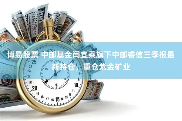 博易股票 中邮基金闫宜乘旗下中邮睿信三季报最新持仓，重仓紫金矿业