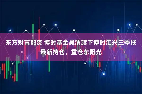 东方财富配资 博时基金吴渭旗下博时汇兴三季报最新持仓，重仓东阳光