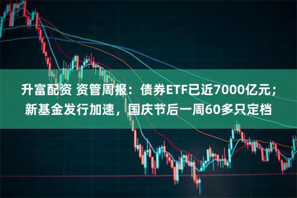 升富配资 资管周报：债券ETF已近7000亿元；新基金发行加速，国庆节后一周60多只定档
