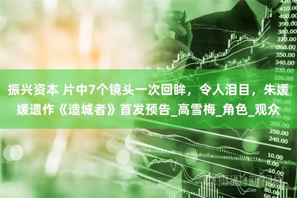 振兴资本 片中7个镜头一次回眸，令人泪目，朱媛媛遗作《造城者》首发预告_高雪梅_角色_观众