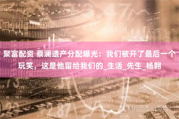 聚富配资 蔡澜遗产分配曝光：我们被开了最后一个玩笑，这是他留给我们的_生活_先生_杨翱