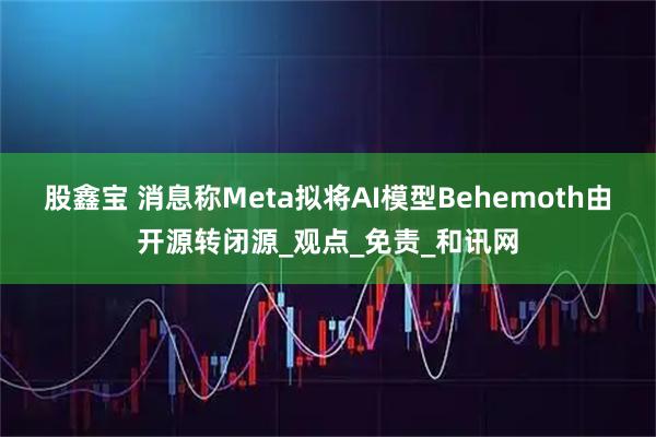 股鑫宝 消息称Meta拟将AI模型Behemoth由开源转闭源_观点_免责_和讯网
