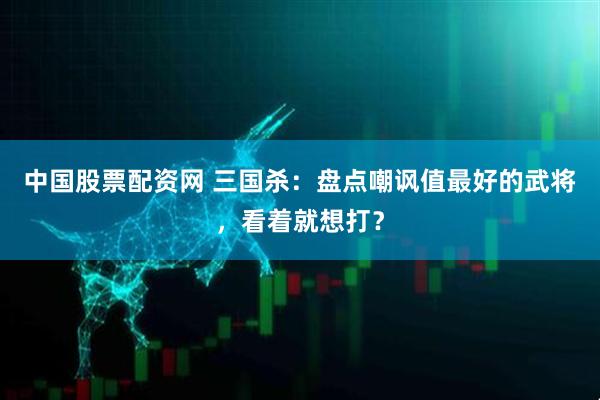 中国股票配资网 三国杀：盘点嘲讽值最好的武将，看着就想打？