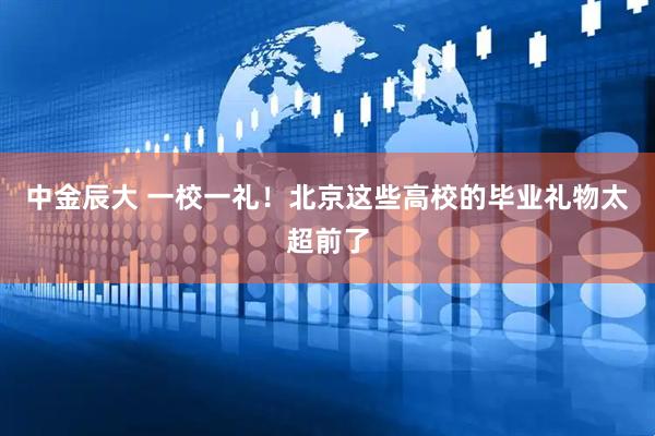 中金辰大 一校一礼！北京这些高校的毕业礼物太超前了