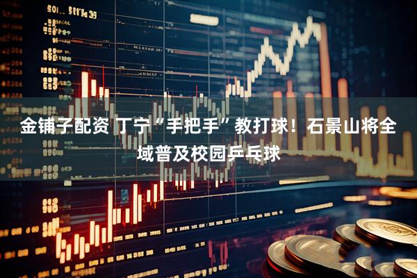 金铺子配资 丁宁“手把手”教打球！石景山将全域普及校园乒乓球