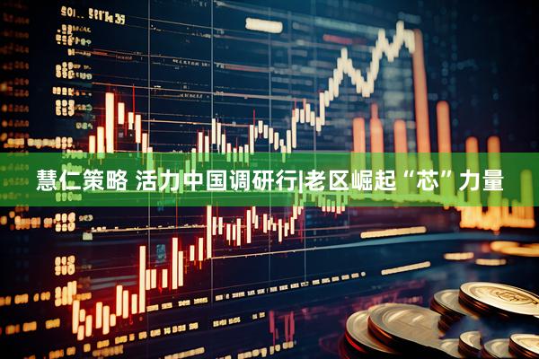 慧仁策略 活力中国调研行|老区崛起“芯”力量