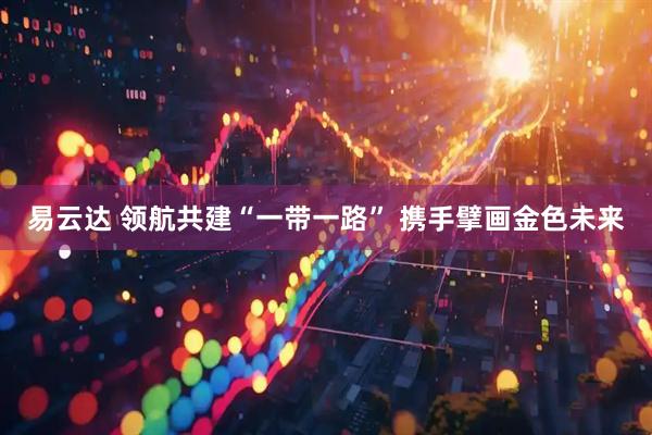 易云达 领航共建“一带一路” 携手擘画金色未来